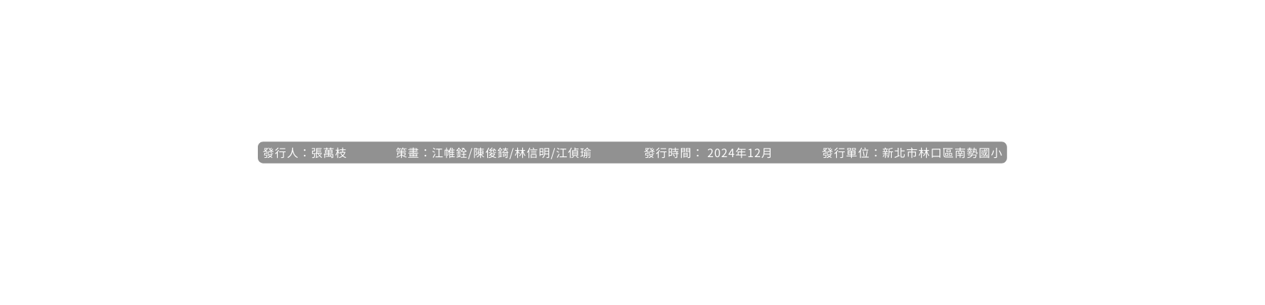 發行人 張萬枝 策畫 江帷銓 陳俊錡 林信明 江偵瑜 發行時間 2024年12月 發行單位 新北市林口區南勢國小